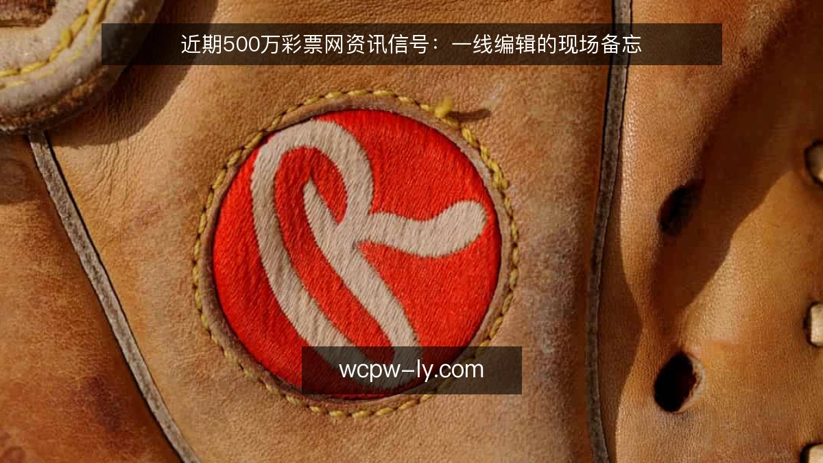 近期500万彩票网资讯信号：一线编辑的现场备忘